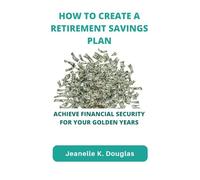HOW TO CREATE A RETIREMENT SAVINGS PLAN: Achieve Financial Security for Your Golden Years