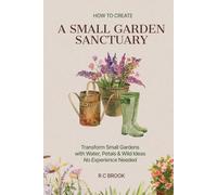 How to Create a Small Garden Sanctuary: Transform Small Gardens with Water, Petals & Wild Ideas No Experience Needed