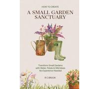 How to Create a Small Garden Sanctuary: Transform Small Gardens with Water, Petals & Wild Ideas No Experience Needed