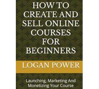HOW TO CREATE AND SELL ONLINE COURSES FOR BEGINNERS: Launching, Marketing And Monetizing Your Course