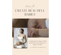 How to Create Beautiful Babies: A Simple Guide to Happy, Healthy Parenthood, from Pregnancy to Baby's First Smile