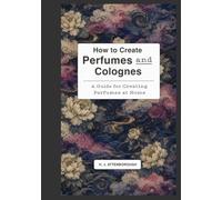 How to Create Perfumes and Colognes: A guide for creating perfumes at home