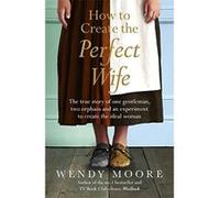 How to Create the Perfect Wife: The True Story of One Gentleman, Two Orphans and an Experiment to Create the Ideal Woman