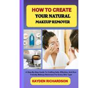 HOW TO CREATE YOUR NATURAL MAKEUP REMOVER: A Step-By-Step Guide To Crafting Safe, Effective, And Eco-Friendly Makeup Removers For Every Skin Type