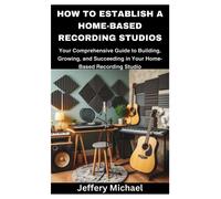 How To Establish A Home-Based Recording Studios: Your Comprehensive Guide To Building, Growing, And Succeeding In Your Home-Based Recording Studio