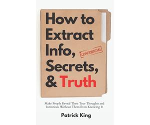 How to Extract Info, Secrets, and Truth: Make People Reveal Their True Thoughts and Intentions Without Them Even Knowing It