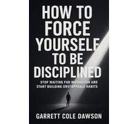How To Force Yourself To Be Disciplined: Stop Waiting for Motivation and Start Building Unstoppable Habits