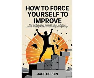 How to Force Yourself to Improve: The No-Motivation-Needed System for Taking Action, Building Habits, and Creating Lasting Change