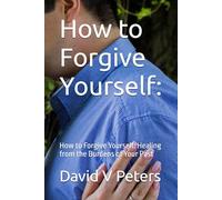 How to Forgive Yourself:: How to Forgive Yourself: Healing from the Burdens of Your Past