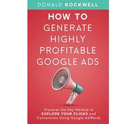 How to Generate Highly Profitable Google Ads: Discover the Key Method to Explode Your Clicks and Conversions Using Google AdWords