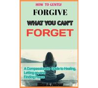 How to Gently Forgive What You Can't Forget: A Compassionate Guide to Healing, Letting go and Finding Peace