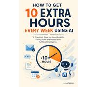 HOW TO GET 10 EXTRA HOURS EVERY WEEK USING AI: A Practical, Step-by-Step Guide to Saving Time and Money with Artificial Intelligence