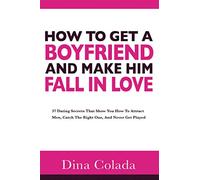 How To Get A Boyfriend And Make Him Fall In Love: 37 Dating Secrets That Show You How To Attract Men, Catch The Right One, And Never Get Played