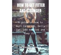 How To Get Fitter And Stronger: A Guide On How To Burn Calories, Belly Fat, Add Muscles And Keep Fit