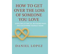 HOW TO GET OVER THE LOSS OF SOMEONE YOU LOVE: Steps for Letting Go, Restoring Peace, and Discovering Yourself Again