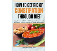 How to Get Rid of Constipation Through Diet: Enjoy All-Natural, DIY Fiber-Rich Recipes for Regular Bowel Movements, Reduced Bloating, and Weight Management