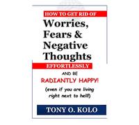 How To Get Rid of Worries, Fears & Negative Thoughts Effortlessly And Be Radiantly Happy: Even If You Are Living Right Next To Hell