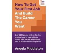 How To Get Your First Job And Build The Career You Want: Over 100 tips and hints and a clear practical step by step guide to finding your first job and building on it to achieve an amazing career Midd
