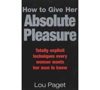 How To Give Her Absolute Pleasure: Totally explicit techniques every woman wants her man to know