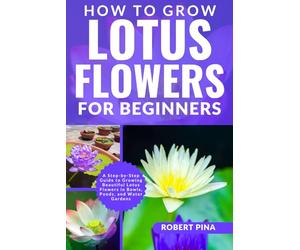 How To Grow Lotus Flowers For Beginners: A Step-by-Step Guide to Growing Beautiful Lotus Flowers in Bowls, Ponds, and Water Gardens