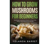 How to Grow Mushrooms for Beginners: Step By Step Comprehensive Blueprint on How to Grow Different Edible Mushrooms the Easy Way