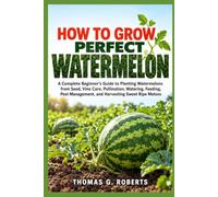 HOW TO GROW PERFECT WATERMELON: A Complete Beginner's Guide to Planting Watermelons from Seed, Vine Care, Pollination, Watering, Feeding, Pest Management, and Harvesting Sweet Ripe Melons