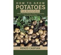 HOW TO GROW POTATOES FOR BEGINNERS: A Simple Guide to Planting, Tending, and Harvesting Your Own Spuds at Home