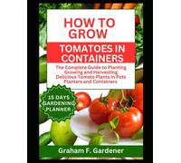 How To Grow Tomatoes In Containers: The Complete Guide To Planting Growing And Harvesting Delicious Tomato Plants In Pots Planters And Containers For Urban Gardeners And Those With Limited Space
