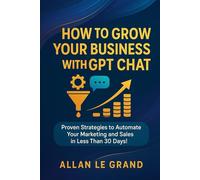 HOW TO GROW YOUR BUSINESS WITH GPT CHAT: Proven Strategies to Automate your Marketing and Sales in Less than 30 DAYS!