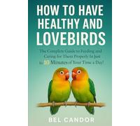 HOW TO HAVE HEALTHY AND HAPPY LOVEBIRDS: The Complete Guide to Feeding and Caring for Them Properly in Just 10 Minutes of Your Time a Day!