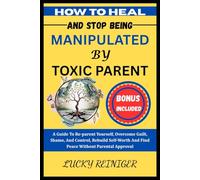 HOW TO HEAL AND STOP BEING MANIPULATED BY TOXIC PARENT: A Guide To Re-parent Yourself, Overcome Guilt, Shame, And Control, Rebuild Self-Worth And Find Peace Without Parental Approval