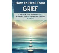 How to Heal From Grief: A Practical Guide to Finding Peace, Rebuilding Your Life, and Moving Forward After Loss