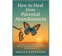 How to Heal from Parental Abandonment: Break Free from Emotional Wounds, Reclaim Your Self-Worth, and Build the Life You Deserve