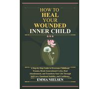 HOW TO HEAL YOUR WOUNDED INNER CHILD: A Step-by-Step Guide to Overcome Childhood Trauma,Break Generational Cycles,Heal Abandonment,and Transform Your Life Through Self-Love, Emotional Stability, and