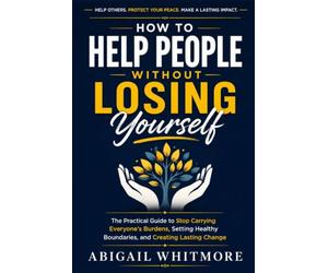 How to Help People Without Losing Yourself: The Practical Guide to Stop Carrying Everyone's Burdens, Setting Healthy Boundaries, and Creating Lasting Change