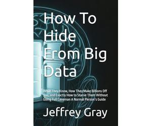 How To Hide From Big Data: What They Know, How They Make Billions Off You, and Exactly How to Starve Them Without Going Full Caveman A Normal Person’s Guide
