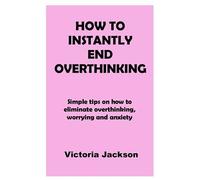How To Instantly End Overthinking: Simple Tips On How To Eliminate Overthinking, Worrying And Anxiety