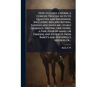 How to Judge a Horse; a Concise Treatise as to Its Qualities and Soundness, Including Bits and Bitting, Saddles and Saddling, Stable Drainage, Driving ... From Rarey's and Rockwell's Method Of...