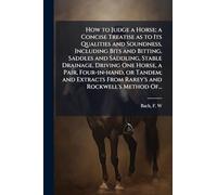 How to Judge a Horse; a Concise Treatise as to Its Qualities and Soundness, Including Bits and Bitting, Saddles and Saddling, Stable Drainage, Driving ... From Rarey's and Rockwell's Method Of...