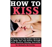 How to Kiss: How to Set Up the Perfect Moment to Make Out and Follow through with Flawless Kissing Execution
