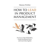 How to Lead in Product Management: Practices to Align Stakeholders, Guide Development Teams, and Create Value Together
