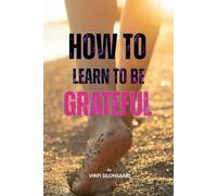 How to Learn to Be Grateful: Discover the Art of Lasting Gratitude - and Transform the Way You Experience Life