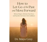 How to Let Go of the Past and Move Forward: Release Regret, Reframe Your Story, and Step Into the Future with Confidence