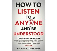 How to Listen to Anyone and Be Understood: 7 Essential Skills to Master Active Listening, Build Trust, Validate Emotions & Make Every Conversation Count to Build Deeper Connections