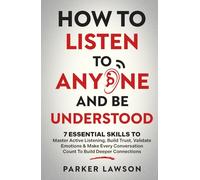 How to Listen to Anyone and Be Understood: 7 Essential Skills to Master Active Listening, Build Trust, Validate Emotions & Make Every Conversation Count to Build Deeper Connections