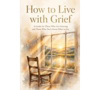 How to Live with Grief: A Guide for Those Who Are Grieving and Those Who Don't Know What to Say