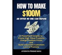 How to Make $100M - An Offer No One Can Refuse: 11 Powerful Principles to Create High-Value Products, Charge Premium Prices, and Build a Business Customers Love to Promote