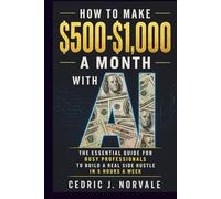 How To Make $500-$1,000 A Month With A.I.: The Essential Guide for Busy Professionals to Build a Real Side Hustle In 5 Hours a Week