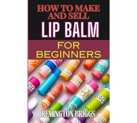How To Make And Sell Lip Balm For Beginners: Step-By-Step Guide To Crafting, Marketing, And Profiting From Natural, Homemade Mouth Care Products