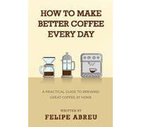 How to Make Better Coffee Every Day: A Practical Guide to Brewing Great Coffee at Home